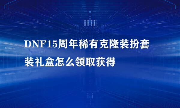 DNF15周年稀有克隆装扮套装礼盒怎么领取获得