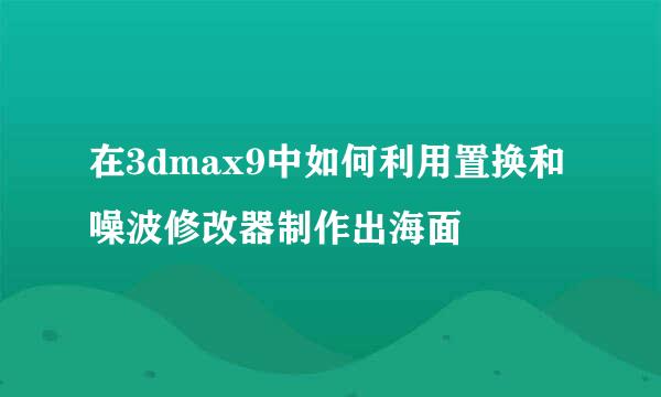 在3dmax9中如何利用置换和噪波修改器制作出海面