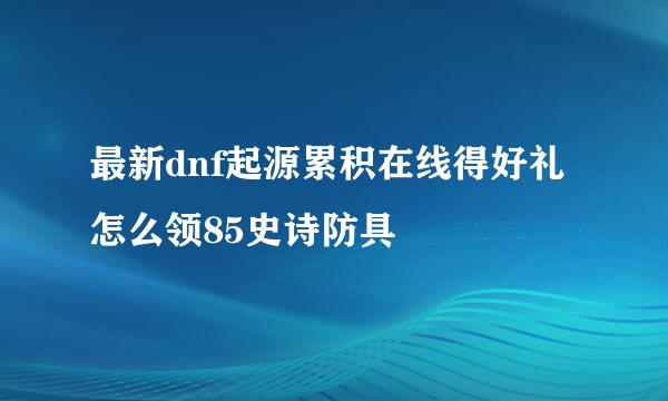 最新dnf起源累积在线得好礼怎么领85史诗防具