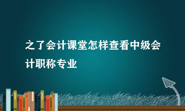 之了会计课堂怎样查看中级会计职称专业