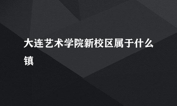 大连艺术学院新校区属于什么镇