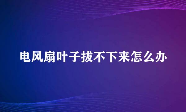 电风扇叶子拔不下来怎么办