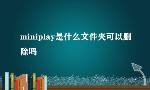 miniplay是什么文件夹可以删除吗