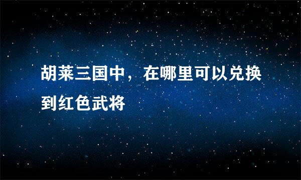 胡莱三国中，在哪里可以兑换到红色武将