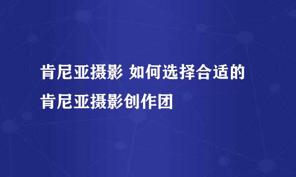 肯尼亚摄影 如何选择合适的肯尼亚摄影创作团