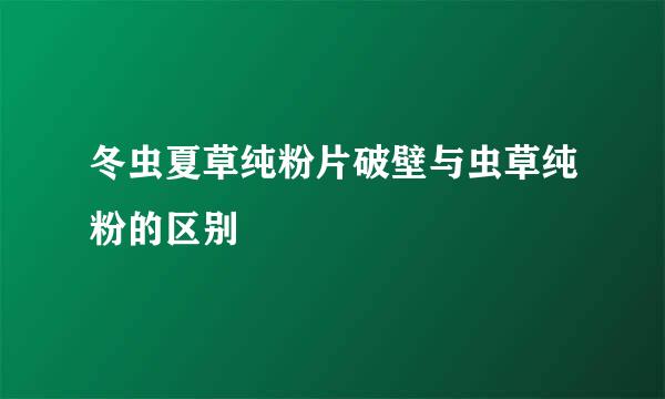 冬虫夏草纯粉片破壁与虫草纯粉的区别