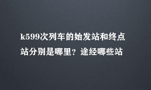 k599次列车的始发站和终点站分别是哪里？途经哪些站