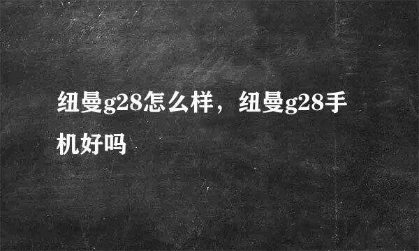 纽曼g28怎么样，纽曼g28手机好吗