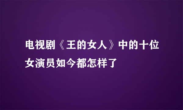 电视剧《王的女人》中的十位女演员如今都怎样了