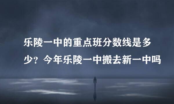 乐陵一中的重点班分数线是多少？今年乐陵一中搬去新一中吗