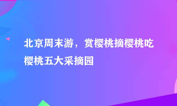 北京周末游，赏樱桃摘樱桃吃樱桃五大采摘园