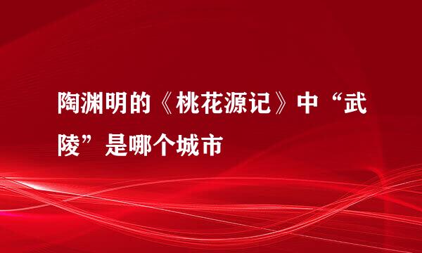 陶渊明的《桃花源记》中“武陵”是哪个城市