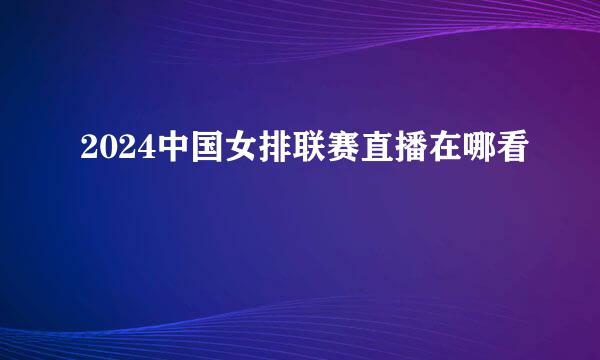 2024中国女排联赛直播在哪看