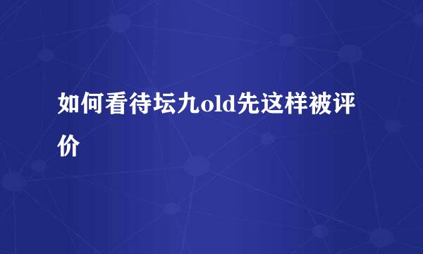 如何看待坛九old先这样被评价