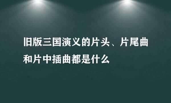 旧版三国演义的片头、片尾曲和片中插曲都是什么