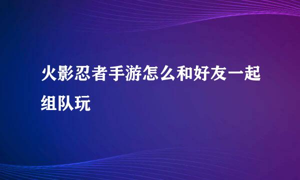 火影忍者手游怎么和好友一起组队玩