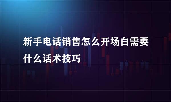 新手电话销售怎么开场白需要什么话术技巧