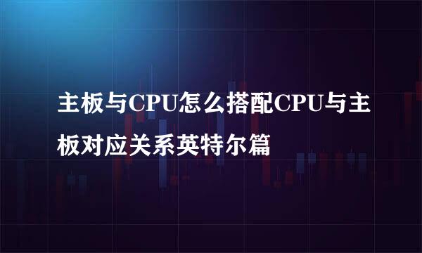 主板与CPU怎么搭配CPU与主板对应关系英特尔篇