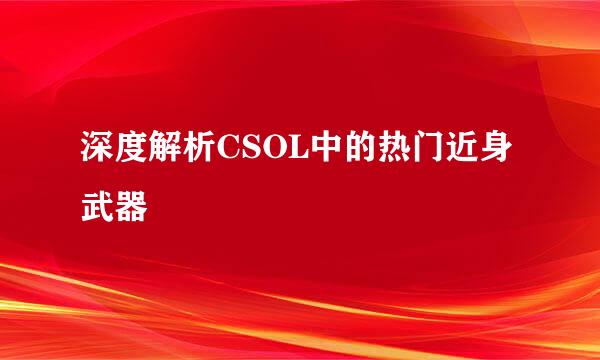 深度解析CSOL中的热门近身武器