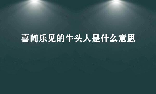 喜闻乐见的牛头人是什么意思