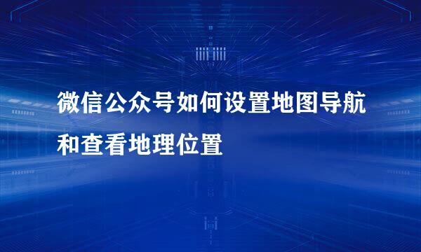 微信公众号如何设置地图导航和查看地理位置