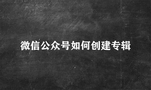 微信公众号如何创建专辑