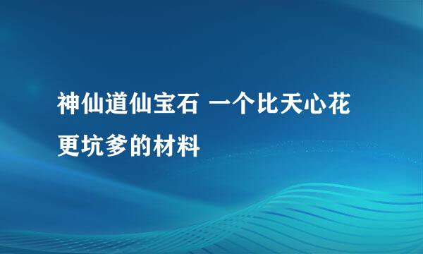 神仙道仙宝石 一个比天心花更坑爹的材料