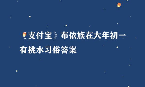 《支付宝》布依族在大年初一有挑水习俗答案