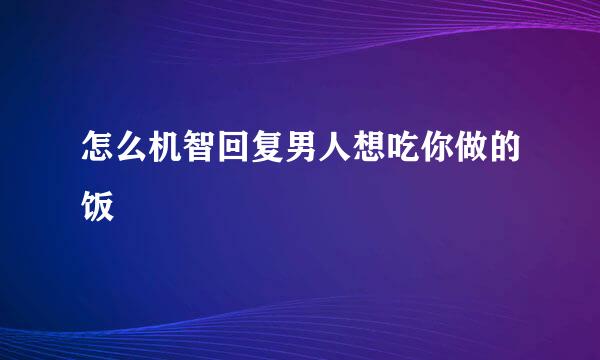 怎么机智回复男人想吃你做的饭