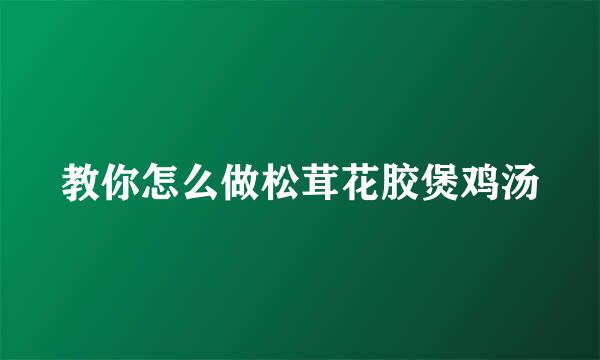 教你怎么做松茸花胶煲鸡汤