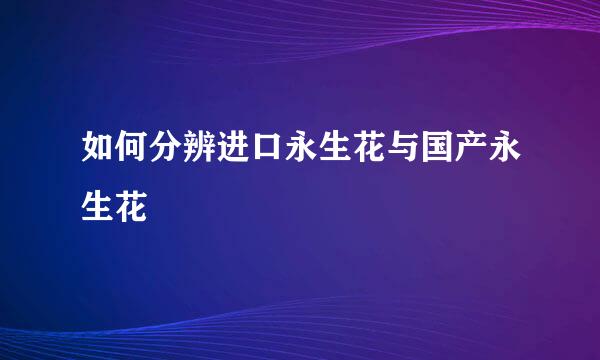 如何分辨进口永生花与国产永生花