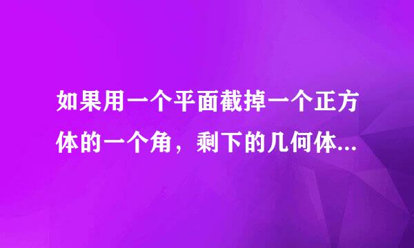 如果用一个平面截掉一个正方体的一个角，剩下的几何体有几个顶点？几条棱？几个面