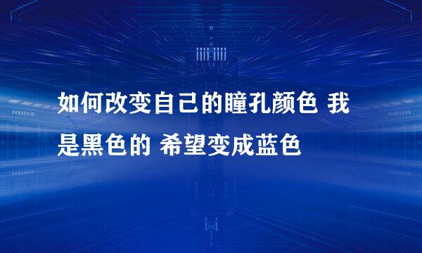 如何改变自己的瞳孔颜色 我是黑色的 希望变成蓝色