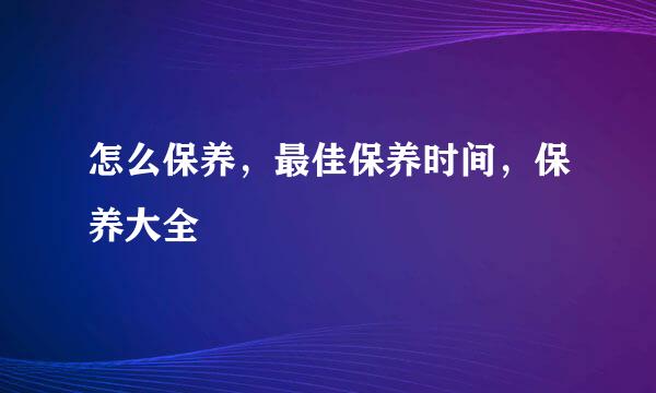 怎么保养，最佳保养时间，保养大全