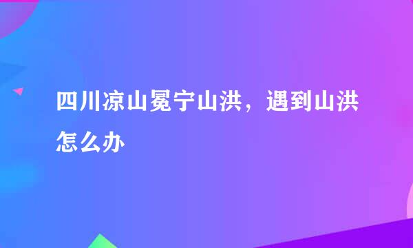 四川凉山冕宁山洪，遇到山洪怎么办