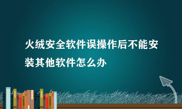 火绒安全软件误操作后不能安装其他软件怎么办