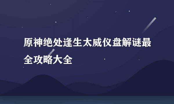 原神绝处逢生太威仪盘解谜最全攻略大全