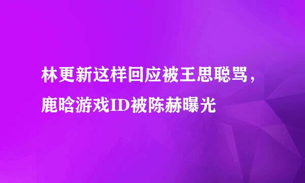 林更新这样回应被王思聪骂，鹿晗游戏ID被陈赫曝光