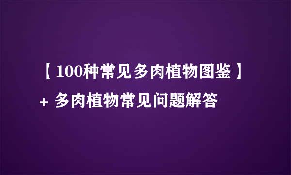 【100种常见多肉植物图鉴】 + 多肉植物常见问题解答