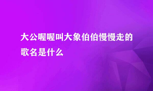 大公喔喔叫大象伯伯慢慢走的歌名是什么