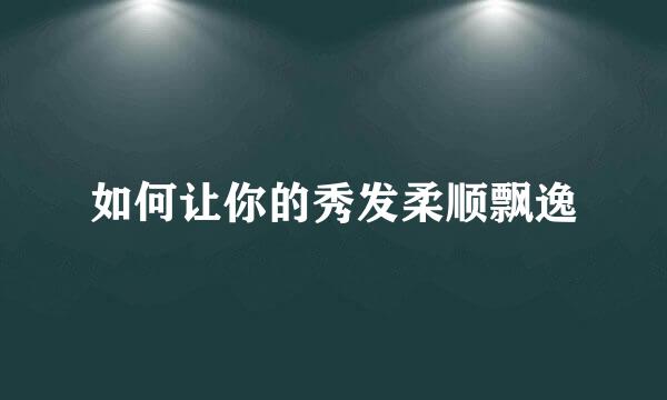 如何让你的秀发柔顺飘逸