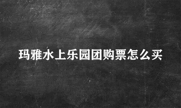 玛雅水上乐园团购票怎么买