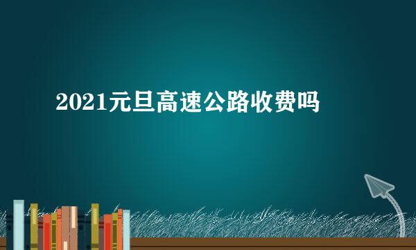 2021元旦高速公路收费吗