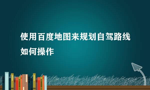 使用百度地图来规划自驾路线如何操作