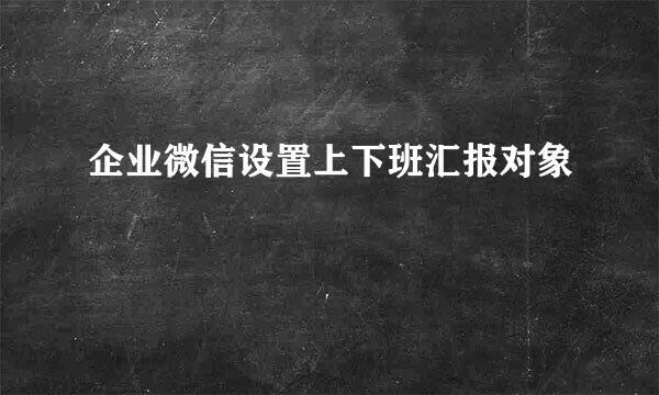 企业微信设置上下班汇报对象