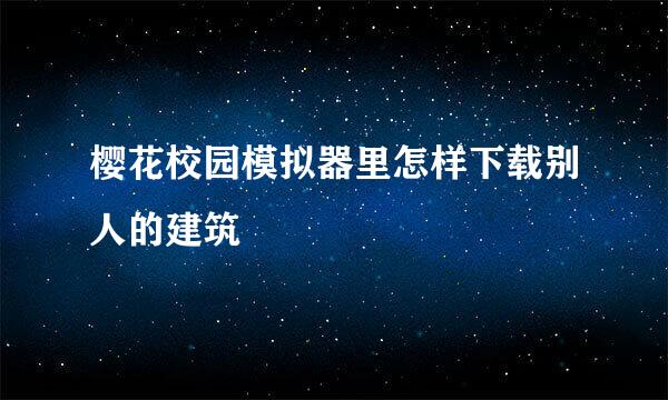 樱花校园模拟器里怎样下载别人的建筑