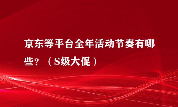 京东等平台全年活动节奏有哪些？（S级大促）