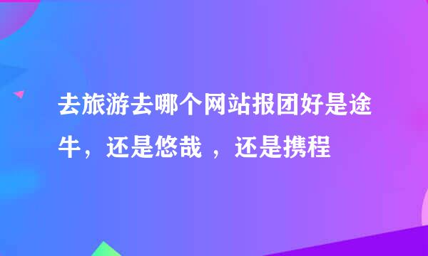 去旅游去哪个网站报团好是途牛，还是悠哉 ，还是携程