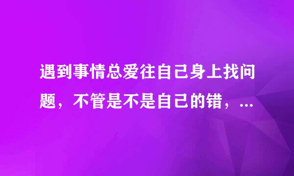 遇到事情总爱往自己身上找问题，不管是不是自己的错，总想自己主动道歉，生活中很多时候都这样，而且带来