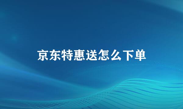 京东特惠送怎么下单